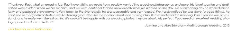 “Thank you, Paul, what an amazing job! Paul is everything we could have possibly wanted in a wedding photographer, and more. His talent, passion and dedication were evident when we first met him, and we were confident that he knew exactly what we wanted on the day. On our wedding day he worked relentlessly and captured every moment, right down to the finer details. He was personable and very relaxed. We hardly noticed he was there (a good thing!), he captured so many natural shots, as well as having great ideas for the location shoot, and making it fun. Before and after the wedding, Paul’s service was professional, and he really went the extra mile. We couldn’t be happier with our wedding photos, they are absolutely perfect. If you need an excellent wedding photographer, then look no further.”